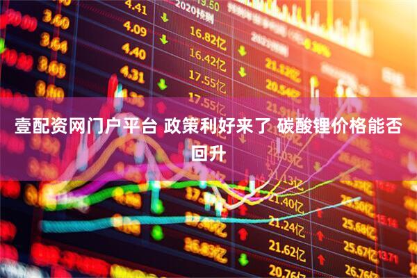壹配资网门户平台 政策利好来了 碳酸锂价格能否回升