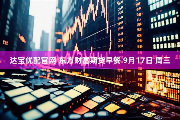 达宝优配官网 东方财富期货早餐 9月17日 周三