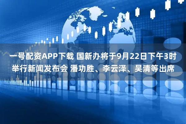 一号配资APP下载 国新办将于9月22日下午3时举行新闻发布会 潘功胜、李云泽、吴清等出席