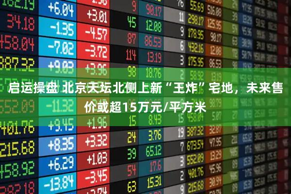 启运操盘 北京天坛北侧上新“王炸”宅地，未来售价或超15万元/平方米