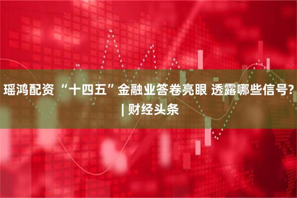 瑶鸿配资 “十四五”金融业答卷亮眼 透露哪些信号? | 财经头条
