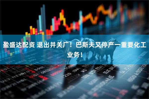 盈盛达配资 退出并关厂！巴斯夫又停产一重要化工业务！