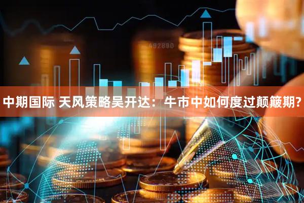 中期国际 天风策略吴开达：牛市中如何度过颠簸期?