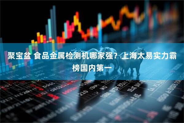 聚宝盆 食品金属检测机哪家强？上海太易实力霸榜国内第一
