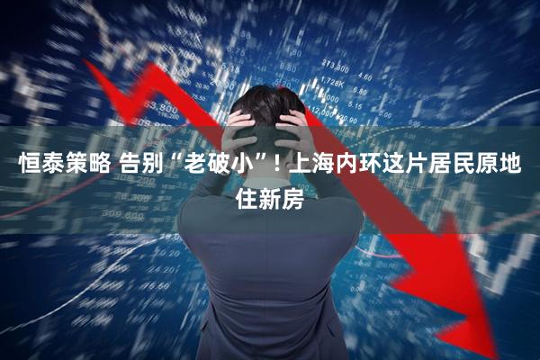 恒泰策略 告别“老破小”! 上海内环这片居民原地住新房