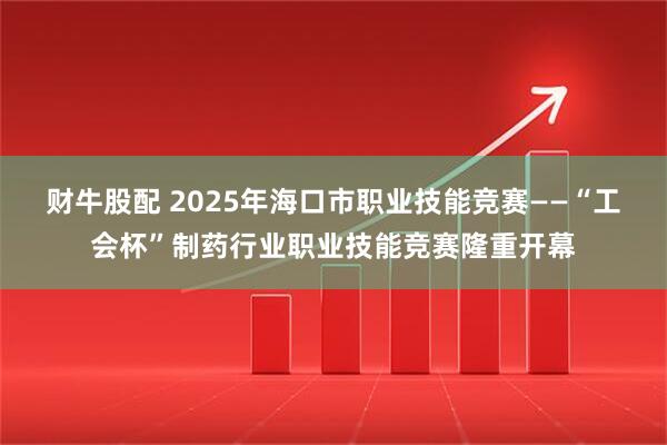 财牛股配 2025年海口市职业技能竞赛——“工会杯”制药行业职业技能竞赛隆重开幕