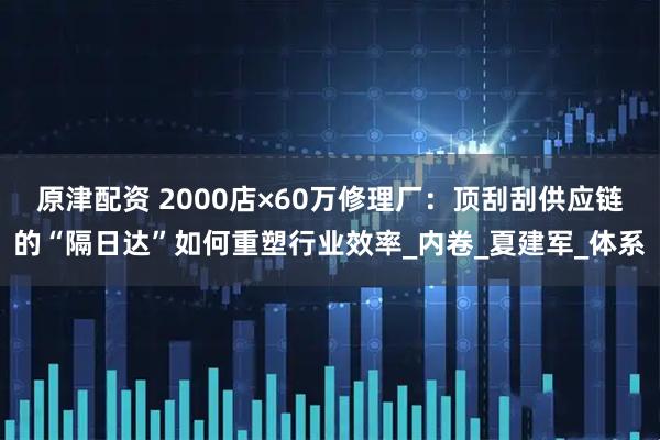 原津配资 2000店×60万修理厂：顶刮刮供应链的“隔日达”如何重塑行业效率_内卷_夏建军_体系