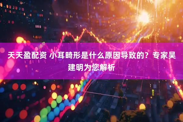 天天盈配资 小耳畸形是什么原因导致的？专家吴建明为您解析