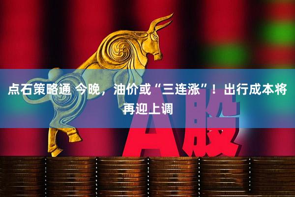 点石策略通 今晚，油价或“三连涨”！出行成本将再迎上调