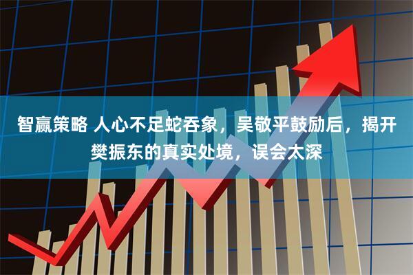 智赢策略 人心不足蛇吞象，吴敬平鼓励后，揭开樊振东的真实处境，误会太深