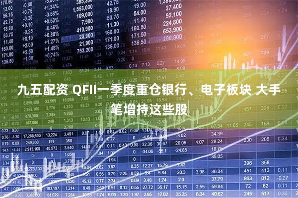 九五配资 QFII一季度重仓银行、电子板块 大手笔增持这些股