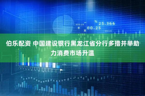 伯乐配资 中国建设银行黑龙江省分行多措并举助力消费市场升温