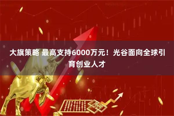 大旗策略 最高支持6000万元！光谷面向全球引育创业人才