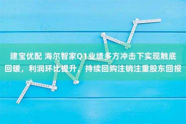 建宝优配 海尔智家Q1业绩多方冲击下实现触底回暖，利润环比提升，持续回购注销注重股东回报